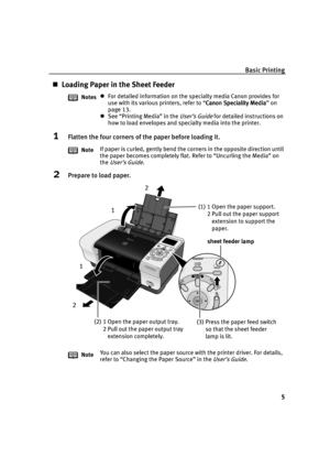 Page 7Basic Printing
5
Loading Paper in the Sheet Feeder
1Flatten the four corners of the paper before loading it.
2Prepare to load paper.
NotesFor detailed information on the specialty media Canon provides for 
use with its various printers, refer to “Canon Speciality Media
Canon Speciality MediaCanon Speciality Media Canon Speciality Media” on 
page 13.
See “Printing Media” in the User’s Guide for detailed instructions on 
how to load envelopes and specialty media into the printer.
NoteIf paper is curled,...