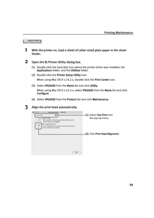 Page 61Printing Maintenance
59
1With the printer on, load a sheet of Letter-sized plain paper in the sheet 
feeder.
2Open the BJ Printer Utility dialog box.
(1)Double-click the hard disk icon where the printer driver was installed, the 
Applications
ApplicationsApplications Applications folder, and the Utilities
UtilitiesUtilities Utilities folder.
(2)Double-click the Printer Setup Utility
Printer Setup UtilityPrinter Setup Utility Printer Setup Utility icon.
When using Mac OS X v.10.2.x, double-click the Print...