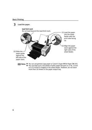 Page 8Basic Printing
6
3Load the paper.
NotesYou can use general copy paper or Canon’s Super White Paper SW-201.
You can load up to 150 sheets of plain paper (64 gsm or 17 lb, 13 mm 
or 0.52 inches in height) in the sheet feeder. However, do not stack 
more than 50 sheets in the paper output tray.
(2) Align the paper 
stack against the 
right side of the 
sheet feeder. (3) Slide the 
paper guide 
against the 
le f t si d e o f t h e 
paper stack.load limit mark 
Do not load beyond this load limit mark.
(1)...