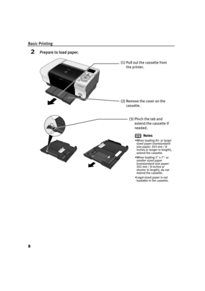 Page 10Basic Printing
8
2Prepare to load paper.
(1) Pull out the cassette from 
the printer.
(2) Remove the cover on the 
cassette.
(3) Pinch the tab and 
extend the cassette if 
needed.
Notes
When loading A5- or larger 
sized paper (nonstandard-
size paper: 203 mm / 8 
inches or longer in length), 
extend the cassette.
When loading 5 x 7- or 
smaller sized paper 
(nonstandard-size paper: 
202 mm / 8 inches or 
shorter in length), do not 
extend the cassette.
Legal-sized paper is not 
loadable in the...