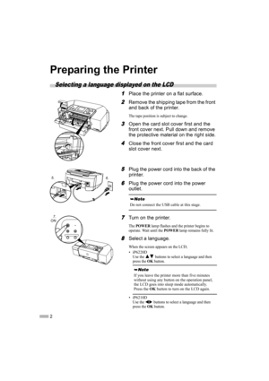 Page 42
Preparing the Printer
Selecting a language displayed on the LCD
1
11 1Place the printer on a flat surface.
2
22 2Remove the shipping tape from the front 
and back of the printer.
The tape position is subject to change.
3
33 3Open the card slot cover first and the 
front cover next. Pull down and remove 
the protective material on the right side.
4
44 4Close the front cover first and the card 
slot cover next.
5
55 5Plug the power cord into the back of the 
printer.
6
66 6Plug the power cord into the...