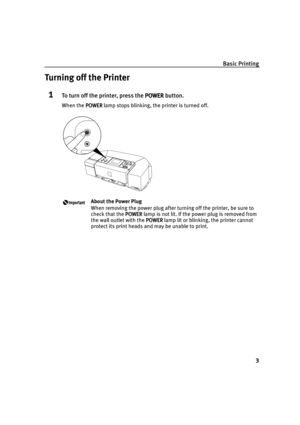 Page 7Basic Printing
3
Turning off the Printer
1To turn off the printer, press the POWER
POWERPOWER POWER button.
When the POWER
POWERPOWER POWER lamp stops blinking, the printer is turned off.
About the Power Plug
When removing the power plug after turning off the printer, be sure to 
check that the POWER
POWERPOWER POWER lamp is not lit. If the power plug is removed from 
the wall outlet with the POWER
POWERPOWER POWER lamp lit or blinking, the printer cannot 
protect its print heads and may be unable to...