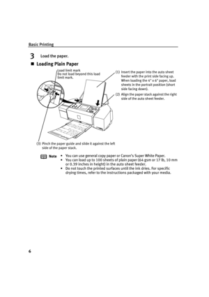 Page 10Basic Printing
6
3Load the paper.
Loading Plain Paper
Note• You can use general copy paper or Canon’s Super White Paper. 
• You can load up to 100 sheets of plain paper (64 gsm or 17 lb, 10 mm 
or 0.39 inches in height) in the auto sheet feeder.
• Do not touch the printed surfaces until the ink dries. For specific 
drying times, refer to the instructions packaged with your media.
(3) Pinch the paper guide and slide it against the left 
side of the paper stack.(1) Insert the paper into the auto sheet...