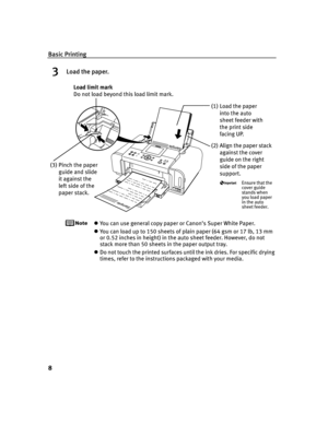 Page 12Basic Printing
8
3Load the paper.
You can use general copy paper or Canon’s Super White Paper. 
You can load up to 150 sheets of plain paper (64 gsm or 17 lb, 13 mm 
or 0.52 inches in height) in the auto sheet feeder. However, do not 
stack more than 50 sheets in the paper output tray.
Do not touch the printed surfaces until the ink dries. For specific drying 
times, refer to the instructions packaged with your media.
(2) Align the paper stack 
against the cover 
guide on the right 
side of the paper...