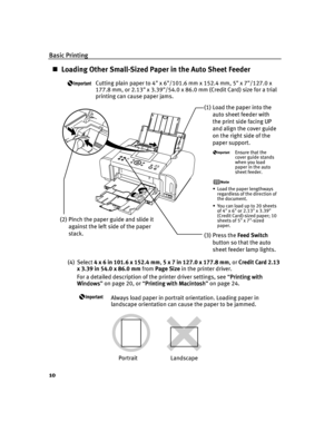 Page 14Basic Printing
10
Loading Other Small-Sized Paper in the Auto Sheet Feeder
Cutting plain paper to 4 x 6/101.6 mm x 152.4 mm, 5 x 7/127.0 x 
177.8 mm, or 2.13 x 3.39/54.0 x 86.0 mm (Credit Card) size for a trial 
printing can cause paper jams.
(4) Select 4 x 6 in 101.6 x 152.4 mm, 5 x 7 in 127.0 x 177.8 mm,or Credit Card 2.13 
x 3.39 in 54.0 x 86.0 mm from Page Size in the printer driver.
For a detailed description of the printer driver settings, see “Printing with 
Printing with Printing with  Printing...