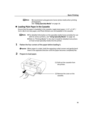 Page 15Basic Printing
11
We recommend using genuine Canon photo media when printing 
photographs.
See “Using Specialty Media
Using Specialty MediaUsing Specialty Media Using Specialty Media” on page 18.
Loading Plain Paper in the Cassette
Ensure that the paper is loadable in the cassette. Legal-sized paper, 2.13 x 3.39 /
54.0 x 86.0 mm size paper, and Photo Stickers are not loadable in the cassette.
For detailed information on the specialty media Canon provides for use 
with its various printers, see “Using...