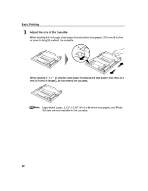 Page 16Basic Printing
12
3Adjust the size of the Cassette.
When loading A5- or larger sized paper (nonstandard-size paper: 203 mm/8 inches 
or more in length), extend the cassette.
When loading 5 x 7- or smaller sized paper (nonstandard-size paper: less than 203 
mm/8 inches in length), do not extend the cassette.
Legal-sized paper, 2.13 x 3.39/54.0 x 86.0 mm size paper, and Photo 
Stickers are not loadable in the cassette.
iP6600D_QSG_US.book  Page 12  Monday, May 30, 2005  4:14 PM 