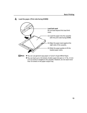 Page 17Basic Printing
13
4Load the paper. (Print side facing DOWN)
You can use general copy paper or Canon’s Super White Paper. 
You can load up to 150 sheets of plain paper (64 gsm or 17 lb, 13 mm 
or 0.52 inches in height) in the cassette. However, do not stack more 
than 50 sheets in the paper output tray.
(2) Align the paper stack against the 
right side of the cassette.
(3) Slide the paper guides to fit the 
loaded paper stack. Load limit mark 
Do not load beyond this load limit 
mark.
(1) Load the paper...