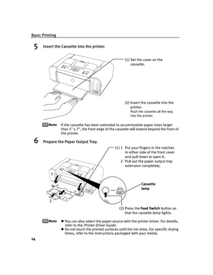 Page 18Basic Printing
14
5Insert the Cassette into the printer.
If the cassette has been extended to accommodate paper sizes larger 
than 5 x 7, the front edge of the cassette will extend beyond the front of 
the printer.
6Prepare the Paper Output Tray.
You can also select the paper source with the printer driver. For details, 
refer to the 
Printer Driver Guide.
Do not touch the printed surfaces until the ink dries. For specific drying 
times, refer to the instructions packaged with your media.
(1) Set the...