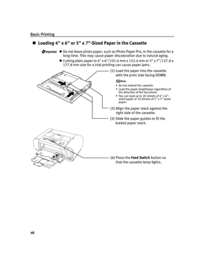 Page 20Basic Printing
16
Loading 4 x 6 or 5 x 7-Sized Paper in the Cassette
Do not leave photo paper, such as Photo Paper Pro, in the cassette for a 
long time. This may cause paper discoloration due to natural aging.
Cutting plain paper to 4 x 6/101.6 mm x 152.4 mm or 5 x 7/127.0 x 
177.8 mm size for a trial printing can cause paper jams.
(1)Load the paper into the cassette 
with the print side facing DOWN.
• Do not extend the cassette.
• Load the paper lengthways regardless of 
the direction of the...