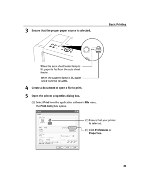 Page 25Basic Printing
21
3Ensure that the proper paper source is selected.
4Create a document or open a file to print.
5Open the printer properties dialog box.
(1) Select Print from the application software’s File menu.
The Print dialog box opens.
When the cassette lamp is lit, paper 
is fed from the cassette. When the auto sheet feeder lamp is 
lit, paper is fed from the auto sheet 
feeder.
(2) Ensure that your printer 
is selected. 
(3) Click Preferences or 
Properties.
iP6600D_QSG_US.book  Page 21  Monday,...