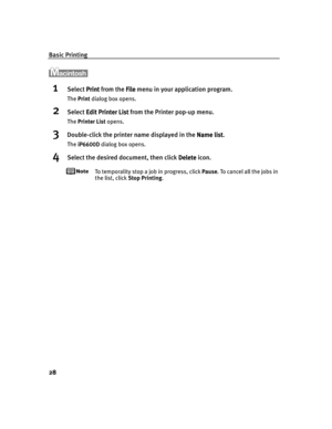 Page 32Basic Printing
28
1Select Print
PrintPrint Print from the File
FileFile File menu in your application program.
The Print dialog box opens.
2Select Edit Printer List
Edit Printer ListEdit Printer List Edit Printer List from the Printer pop-up menu.
The Printer List opens.
3Double-click the printer name displayed in the Name list
Name listName list Name list.
The iP6600D
iP6600DiP6600D iP6600D dialog box opens.
4Select the desired document, then click Delete
DeleteDelete Delete icon.
To temporality stop a...