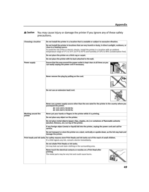 Page 53Appendix
49
You may cause injury or damage the printer if you ignore any of these safety 
precautions.
Choosing a location Do not install the printer in a location that is unstable or subject to excessive vibration.
Do not install the printer in locations that are very humid or dusty, in direct sunlight, outdoors, or 
close to a heating source.
To avoid the risk of fire or electric shocks, install the printer in a location with an ambient 
temperature range of 5°C to 35°C (41°F to 95°F) and humidity of...