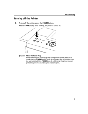 Page 7Basic Printing
3
Turning off the Printer
1To turn off the printer, press the POWER
POWERPOWER POWER button.
When the POWER lamp stops blinking, the printer is turned off.
About the Power Plug
When removing the power plug after turing off the printer, be sure to 
check that the POWER lamp is not lit. If the power plug is removed from 
the wall outlet with the POWER lamp lit or blinking, the printer cannot 
protect its print heads and may be unable to print.
iP6600D_QSG_US.book  Page 3  Monday, May 30,...