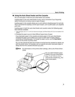 Page 9Basic Printing
5
Using the Auto Sheet Feeder and the Cassette
You can load paper in both the auto sheet feeder and cassette.
Loading paper in the auto sheet feeder is easy, and is convenient if you frequently 
switch to and print on various sizes or types of paper.
Loading paper in the cassette allows you to print without reloading paper for each job. 
This is convenient for loading a certain type of paper, such as plain paper, you regularly 
print onto.
Loading paper in both the auto sheet feeder and...
