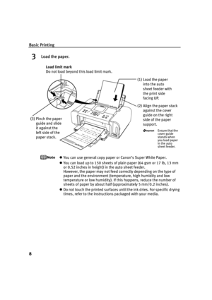 Page 12Basic Printing
8
3Load the paper.
You can use general copy paper or Canon’s Super White Paper. 
You can load up to 150 sheets of plain paper (64 gsm or 17 lb, 13 mm 
or 0.52 inches in height) in the auto sheet feeder. 
However, the paper may not feed correctly depending on the type of 
paper and the environment (temperature, high humidity and low 
temperature or low humidity). If this happens, reduce the number of 
sheets of paper by about half (approximately 5 mm/0.2 inches).
Do not touch the printed...