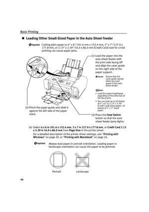 Page 14Basic Printing
10
Loading Other Small-Sized Paper in the Auto Sheet Feeder
Cutting plain paper to 4 x 6/101.6 mm x 152.4 mm, 5 x 7/127.0 x 
177.8 mm, or 2.13 x 3.39/54.0 x 86.0 mm (Credit Card) size for a trial 
printing can cause paper jams.
(4) Select 4 x 6 in 101.6 x 152.4 mm, 5 x 7 in 127.0 x 177.8 mm,or Credit Card 2.13 
x 3.39 in 54.0 x 86.0 mm from Page Size in the printer driver.
For a detailed description of the printer driver settings, see “Printing with 
Printing with Printing with  Printing...