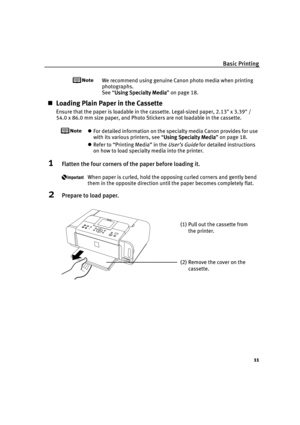 Page 15Basic Printing
11
We recommend using genuine Canon photo media when printing 
photographs.
See “Using Specialty Media
Using Specialty MediaUsing Specialty Media Using Specialty Media” on page 18.
Loading Plain Paper in the Cassette
Ensure that the paper is loadable in the cassette. Legal-sized paper, 2.13 x 3.39 /
54.0 x 86.0 mm size paper, and Photo Stickers are not loadable in the cassette.
For detailed information on the specialty media Canon provides for use 
with its various printers, see “Using...