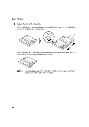 Page 16Basic Printing
12
3Adjust the size of the Cassette.
When loading A5- or larger sized paper (nonstandard-size paper: 203 mm/8 inches 
or more in length), extend the cassette.
When loading 5 x 7- or smaller sized paper (nonstandard-size paper: less than 203 
mm/8 inches in length), do not extend the cassette.
Legal-sized paper, 2.13 x 3.39/54.0 x 86.0 mm size paper, and Photo 
Stickers are not loadable in the cassette.
iP6700D_QSG_US.book  Page 12  Thursday, April 13, 2006  11:10 AM 