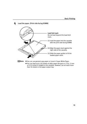 Page 17Basic Printing
13
4Load the paper. (Print side facing DOWN)
You can use general copy paper or Canon’s Super White Paper. 
You can load up to 150 sheets of plain paper (64 gsm or 17 lb, 13 mm 
or 0.52 inches in height) in the cassette. However, do not stack more 
than 50 sheets in the paper output tray.
(2) Align the paper stack against the 
right side of the cassette.
(3) Slide the paper guides to fit the 
loaded paper stack. Load limit mark 
Do not load beyond this load limit 
mark.
(1) Load the paper...