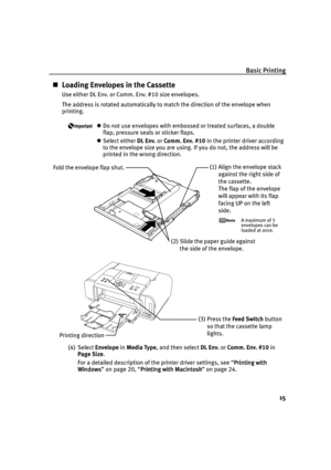 Page 19Basic Printing
15
Loading Envelopes in the Cassette
Use either DL Env. or Comm. Env. #10 size envelopes.
The address is rotated automatically to match the direction of the envelope when 
printing.
Do not use envelopes with embossed or treated surfaces, a double 
flap, pressure seals or sticker flaps.
Select either DL Env. or Comm. Env. #10 in the printer driver according 
to the envelope size you are using. If you do not, the address will be 
printed in the wrong direction.
(4) Select Envelope in...