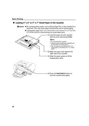 Page 20Basic Printing
16
Loading 4 x 6 or 5 x 7-Sized Paper in the Cassette
Do not leave photo paper, such as Photo Paper Pro, in the cassette for a 
long time. This may cause paper discoloration due to natural aging.
Cutting plain paper to 4 x 6/101.6 mm x 152.4 mm or 5 x 7/127.0 x 
177.8 mm size for a trial printing can cause paper jams.
(1)Load the paper into the cassette 
with the print side facing DOWN.
• Do not extend the cassette.
• Load the paper lengthways regardless of 
the direction of the...