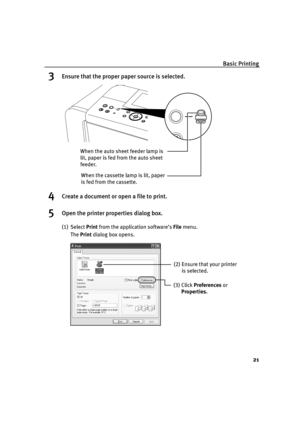 Page 25Basic Printing
21
3Ensure that the proper paper source is selected.
4Create a document or open a file to print.
5Open the printer properties dialog box.
(1) Select Print from the application software’s File menu.
The Print dialog box opens.
When the cassette lamp is lit, paper 
is fed from the cassette. When the auto sheet feeder lamp is 
lit, paper is fed from the auto sheet 
feeder.
(2) Ensure that your printer 
is selected. 
(3) Click Preferences or 
Properties.
iP6700D_QSG_US.book  Page 21  Thursday,...