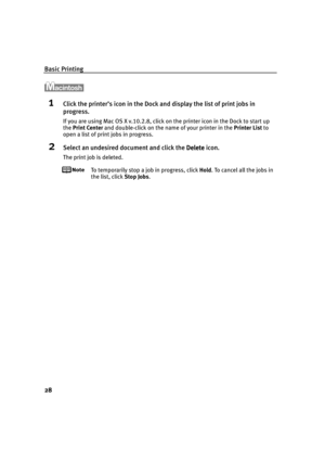 Page 32Basic Printing
28
1Click the printer’s icon in the Dock and display the list of print jobs in 
progress.
If you are using Mac OS X v.10.2.8, click on the printer icon in the Dock to start up 
the Print Center and double-click on the name of your printer in the Printer List to 
open a list of print jobs in progress.
2Select an undesired document and click the Delete
DeleteDelete Delete icon.
The print job is deleted.
To temporarily stop a job in progress, click Hold. To cancel all the jobs in 
the list,...