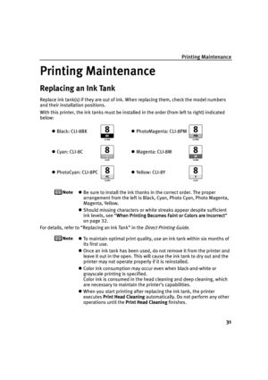 Page 35Printing Maintenance
31
Printing Maintenance
Printing MaintenancePrinting Maintenance Printing Maintenance
Replacing an Ink Tank
Replace ink tank(s) if they are out of ink. When replacing them, check the model numbers 
and their installation positions.
With this printer, the ink tanks must be installed in the order (from left to right) indicated 
below:
Be sure to install the ink thanks in the correct order. The proper 
arrangement from the left is Black, Cyan, Photo Cyan, Photo Magenta, 
Magenta,...