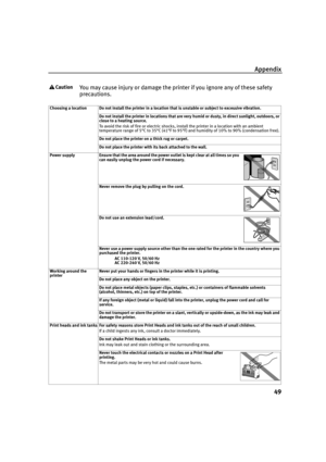 Page 53Appendix
49
You may cause injury or damage the printer if you ignore any of these safety 
precautions.
Choosing a location Do not install the printer in a location that is unstable or subject to excessive vibration.
Do not install the printer in locations that are very humid or dusty, in direct sunlight, outdoors, or 
close to a heating source.
To avoid the risk of fire or electric shocks, install the printer in a location with an ambient 
temperature range of 5°C to 35°C (41°F to 95°F) and humidity of...