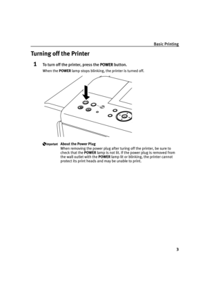 Page 7Basic Printing
3
Turning off the Printer
1To turn off the printer, press the POWER
POWERPOWER POWER button.
When the POWER lamp stops blinking, the printer is turned off.
About the Power Plug
When removing the power plug after turing off the printer, be sure to 
check that the POWER lamp is not lit. If the power plug is removed from 
the wall outlet with the POWER lamp lit or blinking, the printer cannot 
protect its print heads and may be unable to print.
iP6700D_QSG_US.book  Page 3  Thursday, April 13,...