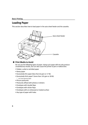 Page 8Basic Printing
4
Loading Paper
This section describes how to load paper in the auto sheet feeder and the cassette.
Print Media to Avoid
Do not use the following types of paper. Using such paper will not only produce 
unsatisfactory results, but can also cause the printer to jam or malfunction.
• Folded, curled or wrinkled paper
• Damp paper
• Excessively thin paper (less than 64 gsm or 17 lb)
• Excessively thick paper* (more than 105 gsm or 28 lb)
* non-Canon genuine paper
• Picture postcards
•...