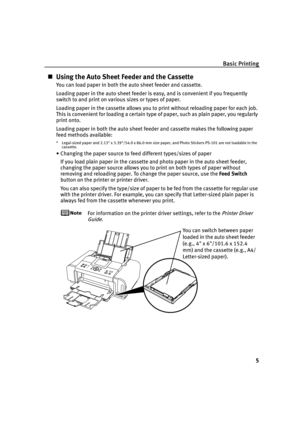 Page 9Basic Printing
5
Using the Auto Sheet Feeder and the Cassette
You can load paper in both the auto sheet feeder and cassette.
Loading paper in the auto sheet feeder is easy, and is convenient if you frequently 
switch to and print on various sizes or types of paper.
Loading paper in the cassette allows you to print without reloading paper for each job. 
This is convenient for loading a certain type of paper, such as plain paper, you regularly 
print onto.
Loading paper in both the auto sheet feeder and...