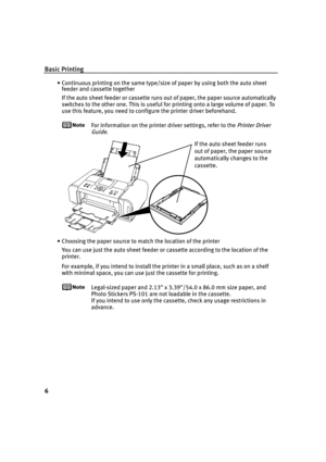 Page 10Basic Printing
6
• Continuous printing on the same type/size of paper by using both the auto sheet 
feeder and cassette together
If the auto sheet feeder or cassette runs out of paper, the paper source automatically 
switches to the other one. This is useful for printing onto a large volume of paper. To 
use this feature, you need to configure the printer driver beforehand.
For information on the printer driver settings, refer to the Printer Driver 
Guide
.
• Choosing the paper source to match the...