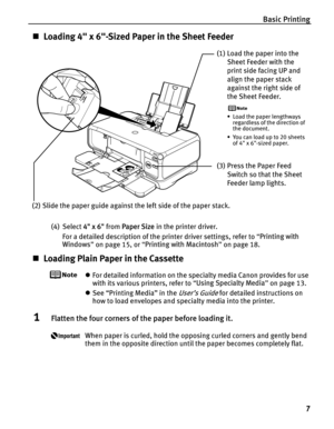 Page 11Basic Printing7
„Loading 4 x 6-Sized Paper in the Sheet Feeder
(4) Select  4 x 6 from Paper Size  in the printer driver.
For a detailed description of the printer driver settings, refer to  “Printing with 
Windows ” on page 15, or  “Printing with Macintosh ” on page 18.
„ Loading Plain Paper in the Cassette
zFor detailed information on the specialty media Canon provides for use 
with its various printers, refer to  “Using Specialty Media ” on page 13.
z See “Printing Media” in the 
User’s Guide for...