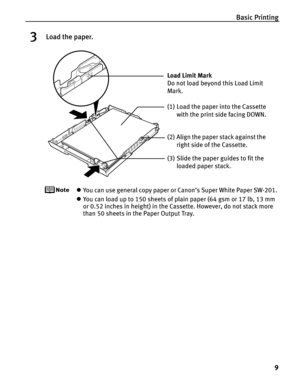 Page 13Basic Printing9
3Load the paper.
zYou can use general copy paper or Canon’s Super White Paper SW-201. 
z You can load up to 150 sheets of plain paper (64 gsm or 17 lb, 13 mm 
or 0.52 inches in height) in the Cassette. However, do not stack more 
than 50 sheets in the Paper Output Tray.
(2) Align the paper stack against the 
right side of the Cassette.
(3) Slide the paper guides to fit the  loaded paper stack.
Load Limit Mark 
Do not load beyond this Load Limit 
Mark.
(1) Load the paper into the Cassette...