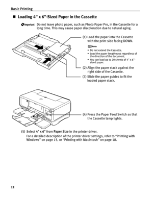 Page 16Basic Printing
12
„Loading 4 x 6-Sized Paper in the Cassette
Do not leave photo paper, such as Photo Paper Pro, in the Cassette for a 
long time. This may cause paper discoloration due to natural aging.
(5) Select  4 x 6 from Paper Size  in the printer driver.
For a detailed description of the printer driver settings, refer to  “Printing with 
Windows ” on page 15, or  “Printing with Macintosh ” on page 18.
(1) Load the paper into the Cassette 
with the print side facing DOWN.
• Do not extend the...