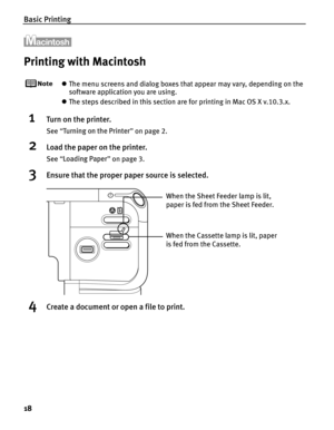 Page 22Basic Printing
18
Printing with Macintosh
zThe menu screens and dialog boxes that appear may vary, depending on the 
software application you are using.
z The steps described in this section are for printing in Mac OS X v.10.3.x.
1Turn on the printer.
See  “Turning on the Printer ” on page 2.
2Load the paper on the printer.
See  “Loading Paper ” on page 3.
3Ensure that the proper paper source is selected.
4Create a document or open a file to print.
When the Cassette lamp is lit, paper 
is fed from the...