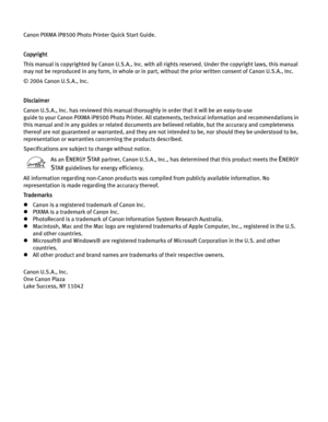 Page 4Canon PIXMA iP8500 Photo Printer Quick Start Guide. 
Copyright
This manual is copyrighted by Canon U.S.A., Inc. with all rights reserved. Under the copyright laws, this manual 
may not be reproduced in any form, in whole or in part , without the prior written consent of Canon U.S.A., Inc.
© 2004 Canon U.S.A., Inc. 
Disclaimer
Canon U.S.A., Inc. has reviewed this manual thorou ghly in order that it will be an easy-to-use 
guide to your Canon PIXMA iP8500 Photo Printer. All stat ements, technical...