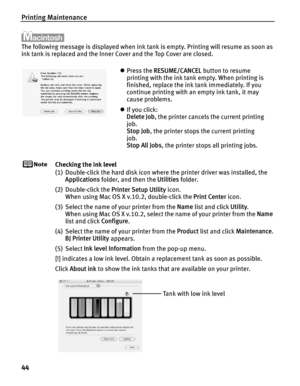 Page 48Printing Maintenance
44
The following message is displayed when ink tank is empty. Printing will resume as soon as 
ink tank is replaced and the Inner Cover and the Top Cover are closed.
Checking the ink level
(1) Double-click the hard disk icon where the printer driver was installed, the Applications  folder, and then the  Utilities folder.
(2) Double-click the  Printer Setup Utility icon.
When using Mac OS X v.10.2, double-click the  Print Center icon.
(3) Select the name of your printer from the  Name...