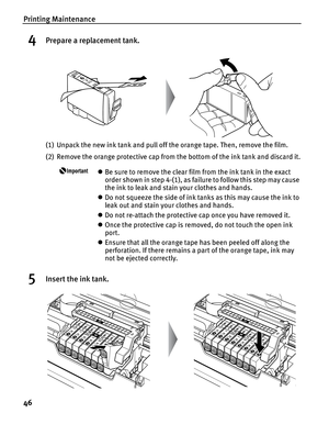 Page 50Printing Maintenance
46
4Prepare a replacement tank.
(1) Unpack the new ink tank and pull off the orange tape. Then, remove the film.
(2) Remove the orange protective cap from the bottom of the ink tank and discard it.
zBe sure to remove the clear film from the ink tank in the exact 
order shown in step 4-(1), as failure to follow this step may cause 
the ink to leak and stain your clothes and hands.
z Do not squeeze the side of ink tanks as this may cause the ink to 
leak out and stain your clothes and...