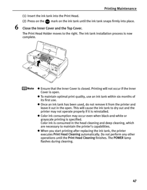 Page 51Printing Maintenance47
(1) Insert the ink tank into the Print Head.
(2) Press on the   mark on the ink tank until the ink tank snaps firmly into place.
6Close the Inner Cover and the Top Cover.
The Print Head Holder moves to the right. The ink tank installation process is now 
complete.
zEnsure that the Inner Cover is closed. Printing will not occur if the Inner 
Cover is open.
z To maintain optimal print quality, us e an ink tank within six months of 
its first use.
z Once an ink tank has been used, do...