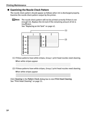 Page 56Printing Maintenance
52
„Examining the Nozzle Check Pattern
The nozzle check pattern should appear as follows when ink is discharged properly.
Examine the nozzle check pattern output by the printer.
The nozzle check pattern will not be printed correctly if there is not 
enough ink. Replace the ink tank  if the remaining amount of ink is 
insufficient.
See  “Replacing an Ink Tank ” on page 42.
(1) If these patterns have white stripes, Group 1 print head nozzles need cleaning. When white stripes appear
(2)...