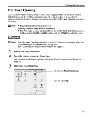 Page 57Printing Maintenance53
Print Head Cleaning
Clean the Print Head if missing lines or white stripes appear in the nozzle check pattern. 
Note that cleaning the Print Head causes waste ink to be absorbed in the waste ink 
absorber. Cleaning the Print Head consumes ink, so perform  Print Head Cleaning only when 
necessary.
z Ensure that the Inner Cover is closed.
Cleaning the Print Head Without a Computer
z The Print Head can also be cleaned from the printer itself. With the printer on, 
hold down the...