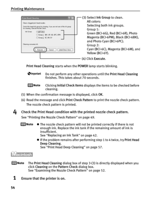 Page 58Printing Maintenance
54
Print Head Cleaning starts when the POWER lamp starts blinking.
Do not perform any other operations until the  Print Head Cleaning 
finishes. This takes about 70 seconds.
Clicking  Initial Check Items  displays the items to be checked before 
cleaning.
(5) When the confirmation message is displayed, click  OK.
(6) Read the message and click  Print Check Pattern to print the nozzle check pattern.
The nozzle check pattern is printed.
4Check the Print Head condition with the printed...