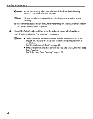 Page 60Printing Maintenance
56
Do not perform any other operations until the Print Head Cleaning 
finishes. This takes about 70 seconds.
Clicking  Initial Check Items  displays the items to be checked before 
cleaning.
(5) Read the message and click  Print Check Pattern to print the nozzle check pattern.
The nozzle check pattern is printed.
4Check the Print Head condition with the printed nozzle check pattern.
See  “Printing the Nozzle Check Pattern ” on page 49.
z The nozzle check pattern will not be printed...