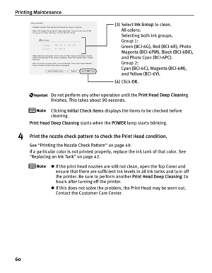 Page 64Printing Maintenance
60
Do not perform any other operation until the Print Head Deep Cleaning 
finishes. This takes about 90 seconds.
Clicking  Initial Check Items  displays the items to be checked before 
cleaning.
Print Head Deep Cleaning  starts when the POWER lamp starts blinking. 
4Print the nozzle check pattern to check the Print Head condition.
See “Printing the Nozzle Check Pattern ” on page 49.
If a particular color is not printed properly, replace the ink tank of that color. See 
“ Replacing an...