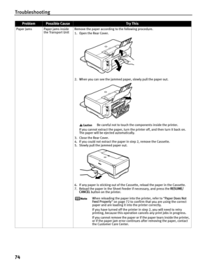 Page 78Troubleshooting
74
Paper Jams Paper jams inside the Transport Unit Remove the paper according to the following procedure.
1. Open the Rear Cover. 
2. When you can see the jammed paper, slowly pull the paper out. 
Be careful not to touch the components inside the printer.
If you cannot extract the paper, turn the printer off, and then turn it back on. 
The paper will be ejected automatically.
3. Close the Rear Cover.
4. If you could not extract the paper  in step 2, remove the Cassette.
5. Slowly pull the...