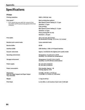 Page 90Appendix
86
Specifications
Printer
Printing resolution: 4800 x 2400 dpi. max.
Print speed *
* Print speed may vary with the content of the document and the processing speed of the host 
computer. Black printing (text pattern)
Max Speed (Custom Setting 5): 17 ppm
Standard: 5.3 ppm
Color printing 
Max Speed (Custom Setting 5): 15 ppm
Standard: 4.6 ppm
Photo printing (PR-101 A4)
Standard: 1.39 ppm
Print width: 203.2 mm max. (8.0 inches) (for Borderless Printing: 215.9 mm / 8.5 inches)
Resident print control...