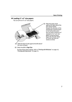 Page 11Basic Printing7
„Loading 4 x 6 size papers
You can print on 4 x 6 size papers.
(3) Select  4 x 6 in  in Page Size .
For the printer driver setting, refer to  Printing with Windows  on page 10, 
 Printing with Macintosh  on page 12.
(1) Align the paper stack 
against the right side of the 
Auto Sheet Feeder.
Despite the direction of the 
photograph, load the paper 
in the vertical direction.
You can load a maximum of 
10 papers in 4 x 6 size.
(When using the Photo 
Paper Plus Double Sided 
PP-101D, set...